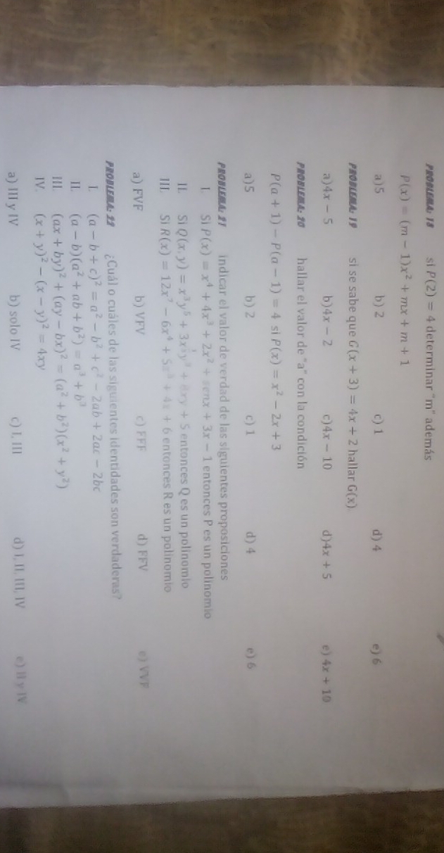 PROBLEMA：1 8 si P(2)=4 determinar "m" además
P(x)=(m-1)x^2+mx+m+1
a)5 b) 2 c) 1 d) 4 e) 6
PROBLEMA: 19 si se sabe que G(x+3)=4x+2 hallar G(x)
a) 4x-5 b) 4x-2 c) 4x-10 d) 4x+5 e) 4x+10
PROBLEMA: 20 hallar el valor de "a" con la condición
P(a+1)-P(a-1)=4 si P(x)=x^2-2x+3
a)5 b) 2 c) 1 d) 4 e) 6
PROBLEMLA: 21 indicar el valor de verdad de las siguientes proposiciones
I. Si P(x)=x^4+4x^3+2x^2+sec x+3x-1 entonces P es un polinomio
IL Sì Q(x,y)=x^3y^5+3x^(frac 1)3y^3+8xy+5 entonces Q es un polinomio
III  Si R(x)=12x^7-6x^4+5x^3+4x+6 entonces R es un polinomio
a) FVF b) VFV c) FFF d) FFV e) VVF
ProbA 12 ¿Cuál o cuáles de las siguientes identidades son verdaderas?
L (a-b+c)^2=a^2-b^2+c^2-2ab+2ac-2bc
IL (a-b)(a^2+ab+b^2)=a^3+b^3
III. (ax+by)^2+(ay-bx)^2=(a^2+b^2)(x^2+y^2)
IV. (x+y)^2-(x-y)^2=4xy
a) Ⅲ y IV b) solo IV c) I. III d) I, II. III, IV e) Hy Ⅳ