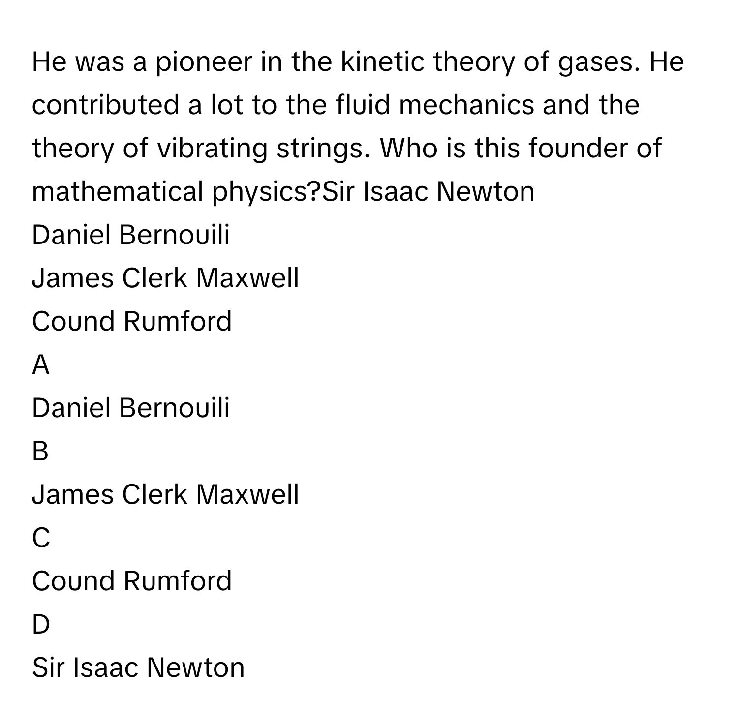 He was a pioneer in the kinetic theory of gases. He contributed a lot to the fluid mechanics and the theory of vibrating strings. Who is this founder of mathematical physics?Sir Isaac Newton
Daniel Bernouili
James Clerk Maxwell
Cound Rumford

A  
Daniel Bernouili 


B  
James Clerk Maxwell 


C  
Cound Rumford 


D  
Sir Isaac Newton