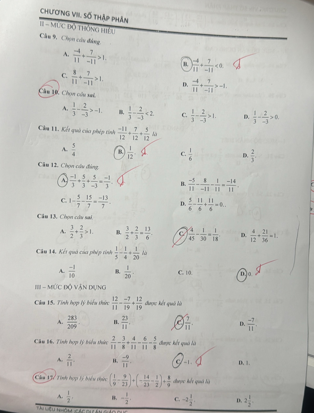 chươnG VII, Số thập phân
11 - ỨC độ tHốnG Hiệu
Câu 9. Chọn câu đủng,
A.  (-4)/11 + 7/-11 >1.
B. ) (-4)/11 + 7/-11 <0.
C.  8/11 + 7/-11 >1.
D.  (-4)/11 + 7/-11 >-1.
Câu 10. Chọn câu sai.
A.  1/3 - 2/-3 >-1. B.  1/3 - 2/-3 <2. C.  1/3 - 2/-3 >1. D.  1/3 - 2/-3 >0.
Câu 11. Kết quả của phép tính  (-11)/12 + 7/12 + 5/12 la
A.  5/4   1/12 .  1/6 
B.
C.
D.  2/3 .
Câu 12. Chọn câu đúng.
A  (-1)/3 + 5/3 + 5/-3 = (-1)/3 .
B.  (-5)/11 - 8/-11 - 1/11 = (-14)/11 .
r
C. 1- 5/7 - 15/7 = (-13)/7 . D.  5/6 - 11/6 + 11/6 =0..
Câu 13. Chọn câu sai.
A.  3/2 + 2/3 >1. B.  3/2 + 2/3 = 13/6 . C  4/45 - 1/30 = 1/18 . D.  4/12 + 21/36 =1.
Câu 14. Kết quả của phép tính  1/5 - 1/4 + 1/20 ld
B.
A.  (-1)/10   1/20 . C. 10. D.) 0.
III - MỨC ĐỘ VẬN DỤNG
Câu 15. Tính hợp lý biểu thức  12/11 - (-7)/19 + 12/19  được kết quả là
A.  283/209 .  23/11 . C  7/11 . D.  (-7)/11 .
B.
Câu 16. Tính hợp lý biểu thức  2/11 - 3/8 + 4/11 - 6/11 - 5/8  được kết quả là
A.  2/11 . B.  (-9)/11 . C -1 D. 1.
Câu 17 Tính hợp lý biểu thức ( 1/9 - 9/23 )+(- 14/23 - 1/2 )+ 8/9  được kết quả là
A.  1/2 , B. - 1/2 . C. -2 1/2 . D. 2 1/2 .
Tài Liệu nhóm :Các dự án giáo di