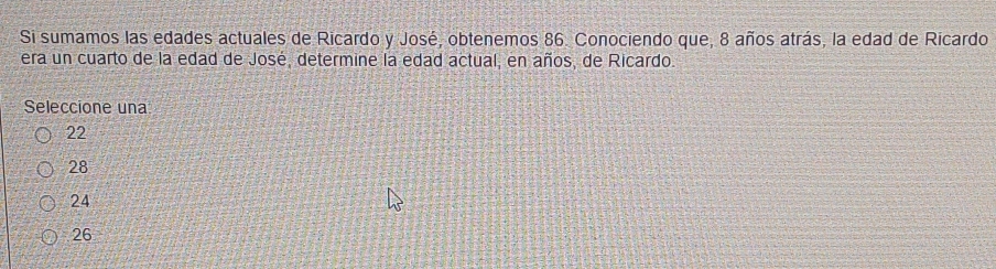 Si sumamos las edades actuales de Ricardo y José, obtenemos 86. Conociendo que, 8 años atrás, la edad de Ricardo
era un cuarto de la edad de José, determine la edad actual, en años, de Ricardo.
Seleccione una
22
28
24
26