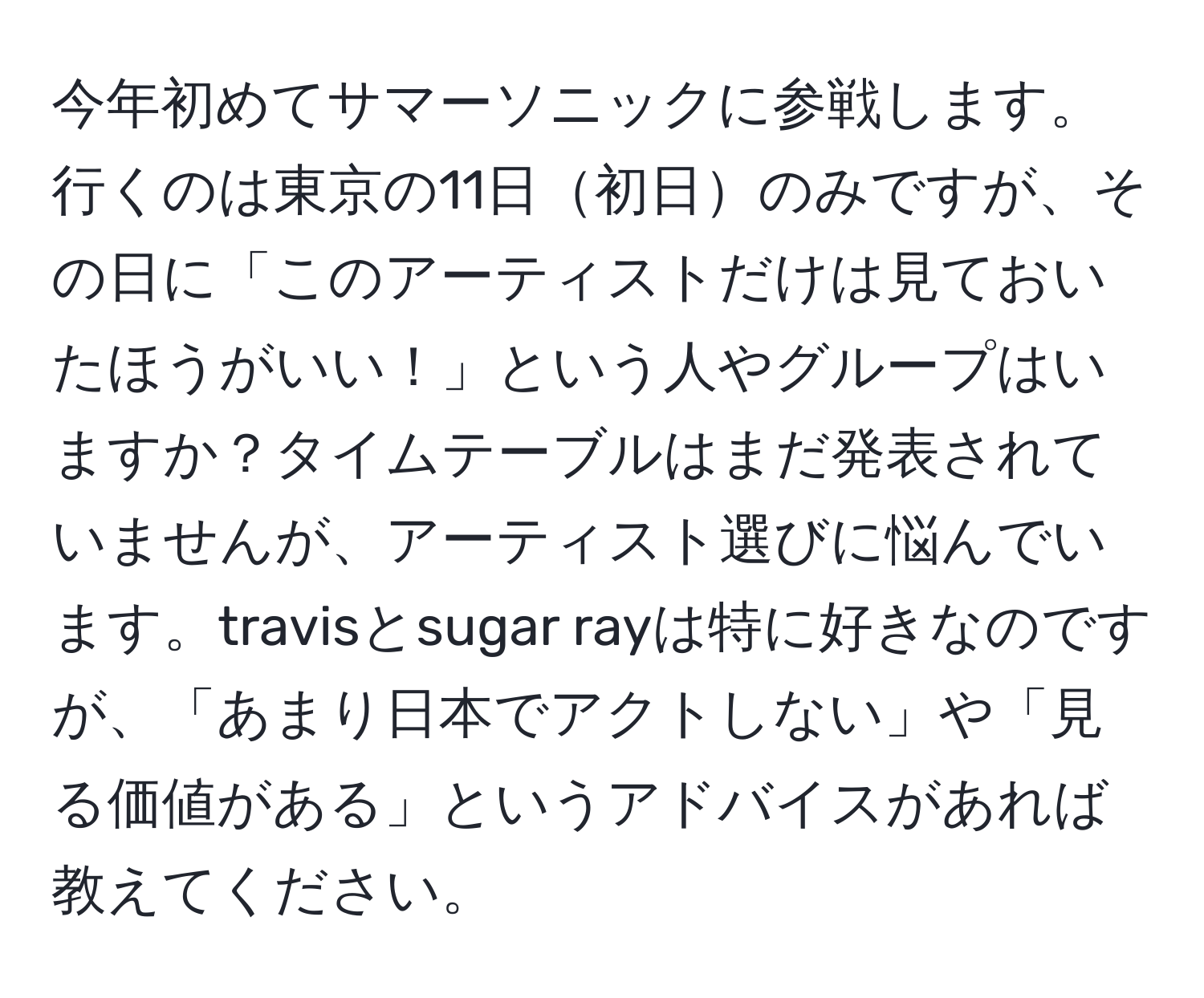 今年初めてサマーソニックに参戦します。行くのは東京の11日初日のみですが、その日に「このアーティストだけは見ておいたほうがいい！」という人やグループはいますか？タイムテーブルはまだ発表されていませんが、アーティスト選びに悩んでいます。travisとsugar rayは特に好きなのですが、「あまり日本でアクトしない」や「見る価値がある」というアドバイスがあれば教えてください。