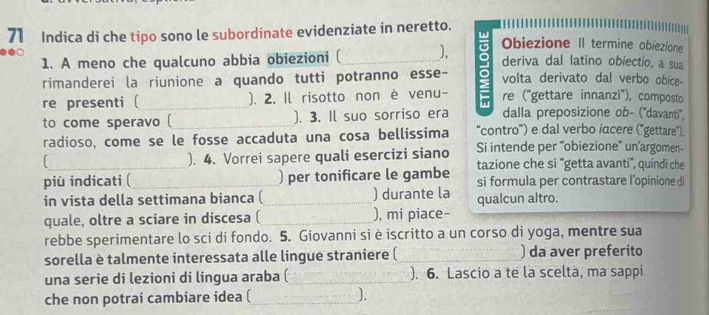 Indica di che tipo sono le subordinate evidenziate in neretto. 
1. A meno che qualcuno abbia obiezioni (_ 
). Obiezione II termine obiezione 
rimanderei la riunione a quando tutti potranno esse- 9 deriva dal latino obiectio, a sua 
volta derivato dal verbo obice- 
re presenti ( ). 2. Il risotto non è venu- π re (“gettare innanzi”), composto 
to come speravo ( ). 3. Il suo sorriso era dalla preposizione ob- (''davanti'' 
radioso, come se le fosse accaduta una cosa bellissima “contro”) e dal verbo iacere (“gettare”). 
_). 4. Vorrei sapere quali esercizi siano Si intende per “obiezione” un’argomen- 
tazione che si “getta avanti”, quindi che 
più indicati ( ) per tonificare le gambe si formula per contrastare l’opinione di 
in vista della settimana bianca ( __) durante la qualcun altro. 
quale, oltre a sciare in discesa ( _), mi piace- 
rebbe sperimentare lo sci di fondo. 5. Giovanni si è iscritto a un corso di yoga, mentre sua 
sorella è talmente interessata alle lingue straniere ( ) da aver preferito 
una serie di lezioni di lingua araba ( ). 6. Lascio a te la scelta, ma sappi 
che non potrai cambiare idea (_ J.