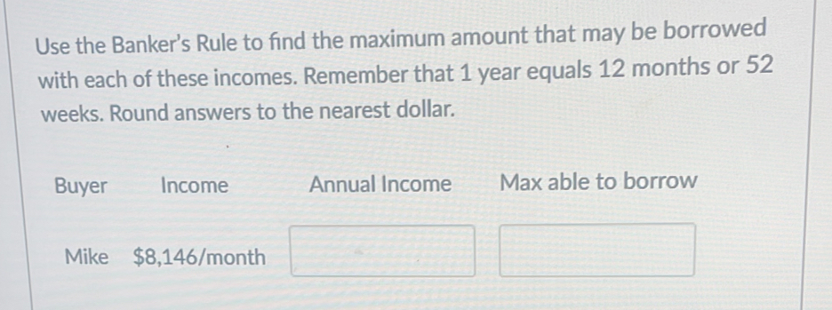 Use the Banker's Rule to find the maximum amount that may be borrowed 
with each of these incomes. Remember that 1 year equals 12 months or 52
weeks. Round answers to the nearest dollar. 
Buyer Income Annual Income Max able to borrow 
Mike $8,146/month