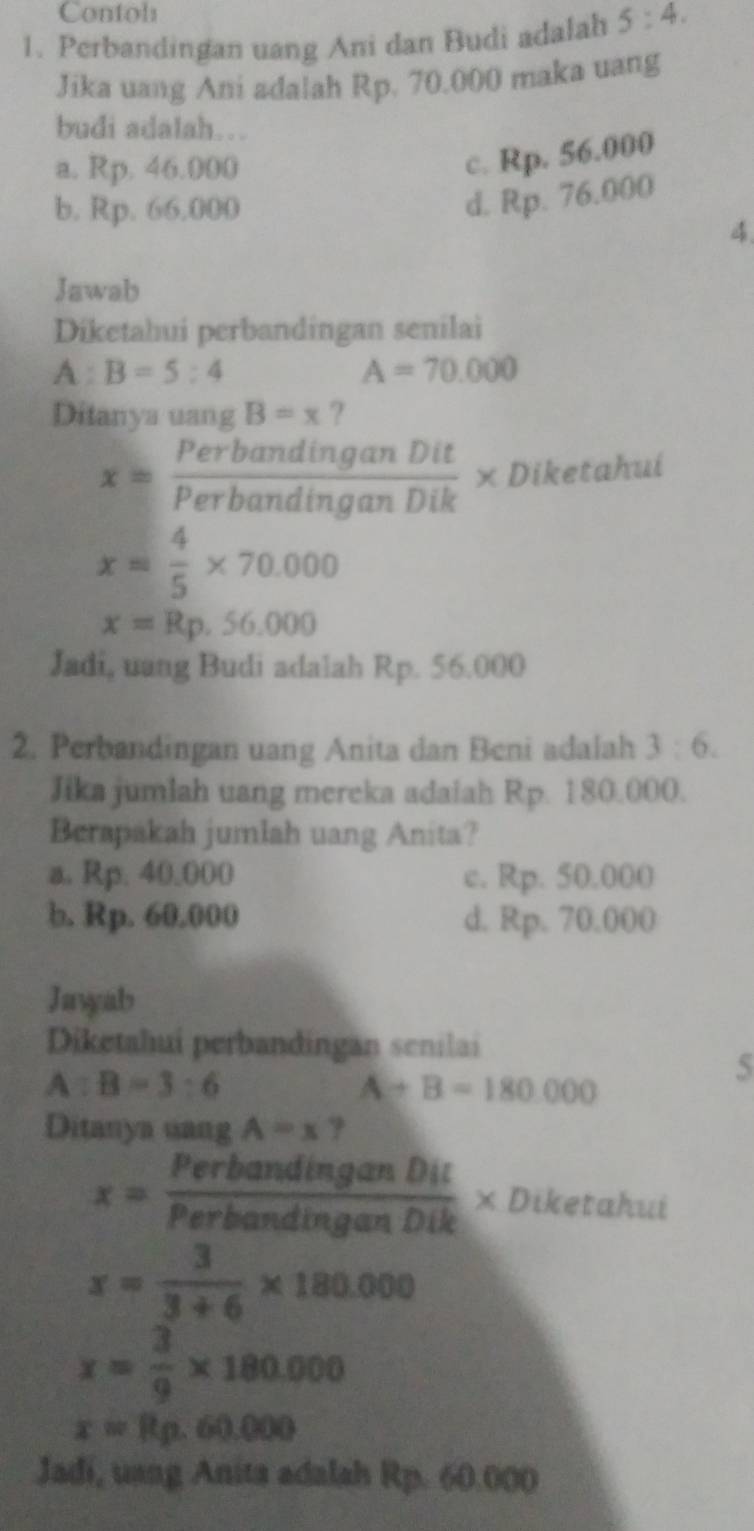 Confols
1. Perbandingan uang Ani dan Budi adalah 5:4. 
Jika uang Ani adalah Rp. 70.000 maka uang
budi adalah…
a. Rp. 46.000
c. Rp. 56.000
b. Rp. 66.000
d. Rp. 76.000
4.
Jawab
Diketahui perbandingan senilai
A:B=5:4
A=70.000
Ditanya uang B=x ?
x= PerbandinganDit/PerbandinganDik * Diketahui
x= 4/5 * 70.000
x=Rp.56.000
Jadi, uang Budi adalah Rp. 56.000
2. Perbandingan uang Anita dan Beni adalah 3:6. 
Jika jumlah uang mereka adaiah Rp. 180.000.
Berapakah jumlah uang Anita?
a. Rp. 40.000 c. Rp. 50.000
b. Rp. 60.000 d. Rp. 70.000
Jawyab
Diketahui perbandingan senilai
A:B=3:6
A+B=180.000
5
Ditanya uang A=x ?
x= PerbandinganDit/PerbandinganDik * Diketahui
x= 3/3+6 * 180.000
x= 3/9 * 180.000
x=Rp.60.000
Jadi, uang Anita adalah Rp. 60.000