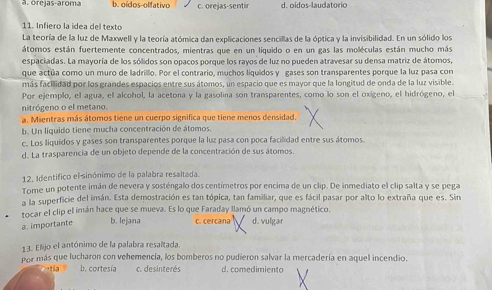 a. orejas-aroma b. oídos-olfativo c. orejas-sentir d. oídos-laudatorio
11. Infiero la idea del texto
La teoría de la luz de Maxwell y la teoría atómica dan explicaciones sencillas de la óptica y la invisibilidad. En un sólido los
átomos están fuertemente concentrados, mientras que en un líquido o en un gas las moléculas están mucho más
espaciadas. La mayoría de los sólidos son opacos porque los rayos de luz no pueden atravesar su densa matriz de átomos,
que actúa como un muro de ladrillo. Por el contrario, muchos líquidos y gases son transparentes porque la luz pasa con
más facilidad por los grandes espacios entre sus átomos, un espacio que es mayor que la longitud de onda de la luz visible.
Por ejemplo, el agua, el alcohol, la acetona y la gasolina son transparentes, como lo son el oxígeno, el hidrógeno, el
nitrógeno o el metano.
a. Mientras más átomos tiene un cuerpo significa que tiene menos densidad.
b. Un líquido tiene mucha concentración de átomos.
c. Los líquidos y gases son transparentes porque la luz pasa con poca facilidad entre sus átomos.
d. La trasparencia de un objeto depende de la concentración de sus átomos.
12. Identifico el-sinónimo de la palabra resaltada.
Tome un potente imán de nevera y sosténgalo dos centímetros por encima de un clip. De inmediato el clip salta y se pega
a la superficie del imán. Esta demostración es tan tópica, tan familiar, que es fácil pasar por alto lo extraña que es. Sin
tocar el clip el imán hace que se mueva. Es lo que Faraday llamó un campo magnético.
c. cercana
a. importante b. lejana d. vulgar
13. Elijo el antónimo de la palabra resaltada.
Por más que lucharon con vehemencia, los bomberos no pudieron salvar la mercadería en aquel incendio.
tía b. cortesía c. desinterés d. comedimiento