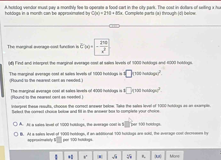 A hotdog vendor must pay a monthly fee to operate a food cart in the city park. The cost in dollars of selling x hu
hotdogs in a month can be approximated by C(x)=210+85x Complete parts (a) through (d) below.
The marginal average-cost function is overline C'(x)= - 210/x^2 . 
(d) Find and interpret the marginal average cost at sales levels of 1000 hotdogs and 4000 hotdogs.
The marginal average cost at sales levels of 1000 hotdogs is $□ /(100hotdogs)^2. 
(Round to the nearest cent as needed.)
The marginal average cost at sales levels of 4000 hotdogs is $□ /(100hotdogs)^2. 
(Round to the nearest cent as needed.)
Interpret these results, choose the correct answer below. Take the sales level of 1000 hotdogs as an example.
Select the correct choice below and fill in the answer box to complete your choice.
A. At a sales level of 1000 hotdogs, the average cost is $ per 100 hotdogs.
B. At a sales level of 1000 hotdogs, if an additional 100 hotdogs are sold, the average cost decreases by
approximately $ □  per 100 hotdogs.
 □ /□   □  □ /□   □° |□ | sqrt(□ ) sqrt[3](11). (1,1) More