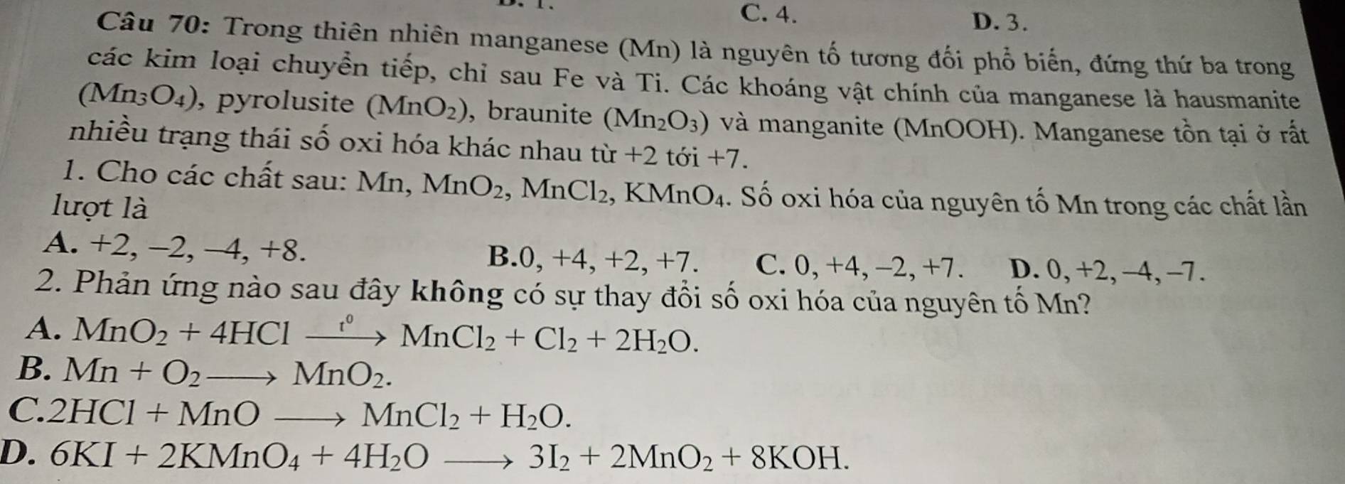 C. 4. D. 3.
Câu 70: Trong thiên nhiên manganese (Mn) là nguyên tố tương đối phổ biến, đứng thứ ba trong
các kim loại chuyển tiếp, chỉ sau Fe và Ti. Các khoáng vật chính của manganese là hausmanite
a ln _3O_4) , pyrolusite (MnO_2) , braunite (Mn_2O_3) và manganite (MnOOH). Manganese tồn tại ở rất
nhiều trạng thái shat o oxi hóa khác nhau từ +2toi+7. 
1. Cho các chất sau: Mn, MnO_2 , MnCl_2 KMnO_4. Số oxi hóa của nguyên tố Mn trong các chất lần
lượt là
A. +2, -2, -4, +8. B. 0 . +4, + 2, +7 C. 0, +4, -2, +7. D. 0, +2, -4, -7.
2. Phản ứng nào sau đây không có sự thay đổi số oxi hóa của nguyên tố Mn?
A. MnO_2+4HClto MnCl_2+Cl_2+Cl_2+2H_2O.
B. Mn+O_2to MnO_2.
C. 2HCl+MnOto MnCl_2+H_2O.
D. 6KI+2KMnO_4+4H_2Oto 3I_2+2MnO_2+8KOH.