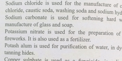 Sodium chloride is used for the manufacture of c 
chloride, caustic soda, washing soda and sodium hyd 
Sodium carbonate is used for softening hard w 
manufacture of glass and soap. 
Potassium nitrate is used for the preparation of 
fireworks. It is also used as a fertilizer. 
Potash alum is used for purification of water, in dy 
tanning hides. 
Copper sulph a te is u se d