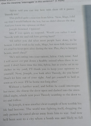 Give the meaning 'interrogate’ in this sentence? (I mark) 
"Sylvie said you can stay here with them till it passes. 
'Tweedy too.' 
This pulled quite a reaction from Sylvie. ‘Now, Mags, I did 
say that I would babysit the boy, but we didn't discuss the dog. 
And you know my opinion on that." 
Joseph frowned. Opinion? 
Mrs F was quick to respond. "Would you rather I took 
'Tweedy with me and risk him getting hurt?' 
"I'd rather you did what most people have done, to be 
honest. I don't wish to be rude, Mags, but most folk have seen 
it's cruel to keep pets alive during the war. Plus, they're hungry 
beasts, aren't they?' 
‘He’s not eating into your rations, Sylvie. Only mine. And 
I will never evr put down a healthy animal when there is no 
need. I don't have time for this, Sylvie, but as you're sat in 
shelter in my yard, I'll thank you to keep your opinions to 
yourself. Now, Joseph, you look after Tweedy, do you hear? 
Don't let him out of your sight. And get yourself to bed as 
soon as it's over. I'll be home not long after.' 
Without a further word, and before he could interrogate 
her more, she threw the door open and dashed into the siren- 
filled night, which sent poor Tweedy scuttling to the door to 
try and follow. 
To Joseph, it was another clear example of how terrible his 
life had become. The world was fighting itself, dragging the 
only person he cared about away from him to war. And now 
he'd been sent to a city where a bomb was m likely to fall