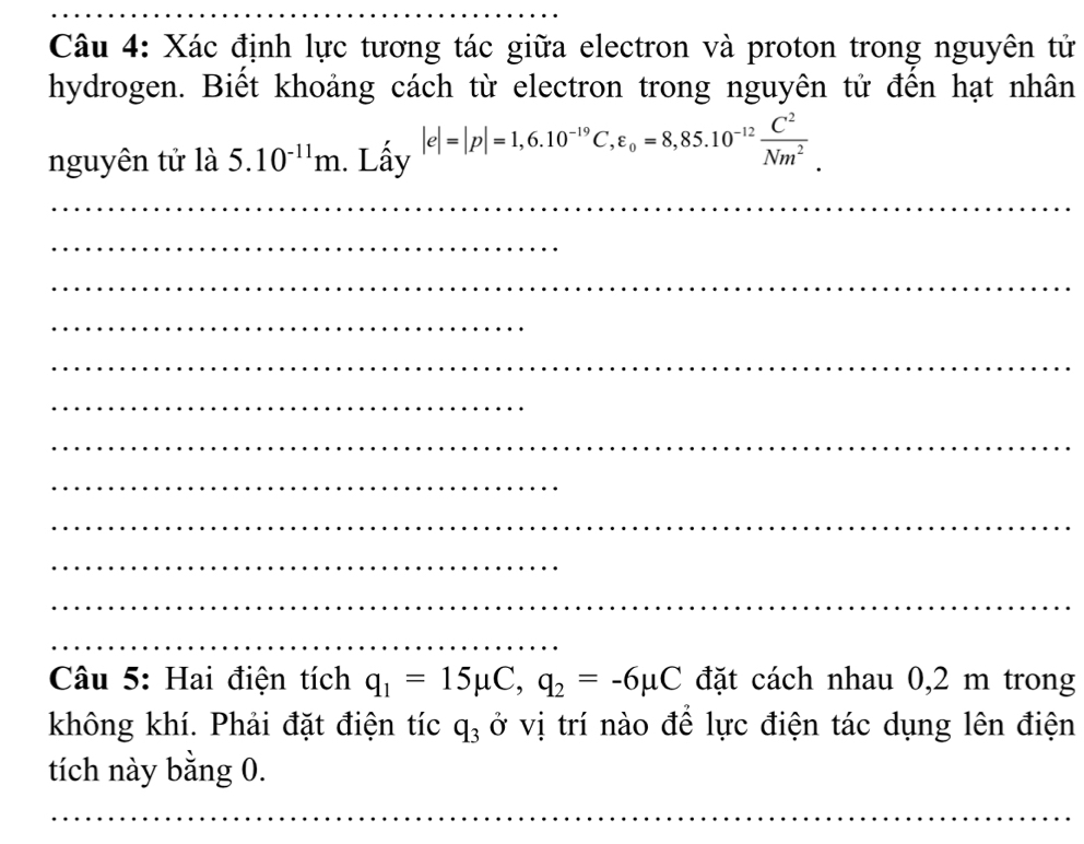 Xác định lực tương tác giữa electron và proton trong nguyên tử 
hydrogen. Biết khoảng cách từ electron trong nguyên tử đến hạt nhân 
nguyên tử là 5.10^(-11)m. Lấy |e|=|p|=1,6.10^(-19)C, varepsilon _0=8,85.10^(-12) C^2/Nm^2 . 
_ 
_ 
_ 
_ 
_ 
_ 
_ 
_ 
_ 
_ 
_ 
_ 
Câu 5: Hai điện tích q_1=15mu C, q_2=-6mu C đặt cách nhau 0,2 m trong 
không khí. Phải đặt điện tíc q_3 ở vị trí nào để lực điện tác dụng lên điện 
tích này bằng 0. 
_ 
_