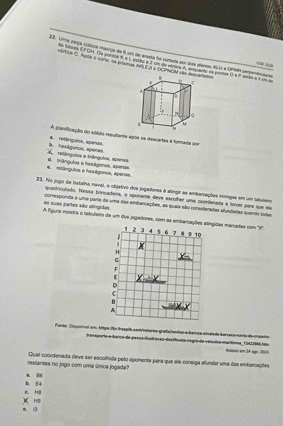 Uma peça cúbica maciça de 6 cm de aresta foi cortada por dois planos, KLIJ e OPMN perpendiculares P estão a 2 cm do
ás bases EFGH. Os pontos K e L estão a 2 cm do vértice A, enquanto os pontos O e
vértice C. Após o corte, os prismas AKLEJI e OCPNGM sãortados
CGE 2238
A planificação do sólido resultante após os descartes é formada por
a. retângulos, apenas.
b. hexágonos, apenas.
retângulos e triângulos, apenas.
d. triângulos e hexágonos, apenas.
e  retângulos e hexágonos, apenas.
23. No jogo de batalha naval, o objetivo dos jogadores é atingir as embarcações inimigas em um tabuleiro
quadriculado. Nessa brincadeira, o oponente deve escolher uma coordenada e torcer para que ela
corresponda a uma parte de uma das embarcações, as quais são consideradas afundadas quando todas
as suas partes são alingidas.
A figura mostra o tabuleiro de um dos jogadores, com as embarcaçngidas marcadas com ''X'.
Fonte: Disponivel em: https://br.freepik.com/vetores-gratis/navlos-e-barcos-sinaisde-barcaca-navio-de-cruzeiro-
trans porte-e-barco-de-pes ca-ílustracao-desi lhueta-negra-de-veículos-marítimos_13422969.htm
Acesso em 24 ago, 2024.
Qual coordenada deve ser escolhida pelo oponente para que ele consiga afundar uma das embarcações
restantes no jogo com uma única jogada?
a. B6
b. E4
c. H8
d H9
e. 13