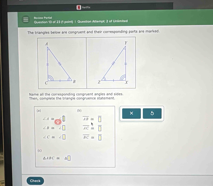 Netflix
Review Partial
Question 13 of 23 (1 point) | Question Attempt: 2 of Unlimited
The triangles below are congruent and their corresponding parts are marked.

Name all the corresponding congruent angles and sides.
Then, complete the triangle congruence statement.
(a) (b)
×
∠ A≌ overline AB≌ overline □ 
∠ B≌ ∠ □ overline AC≌ overline □ 
∠ C≌ ∠ □ overline BC≌ overline □ 
(c)
△ ABC≌ △ □
Check