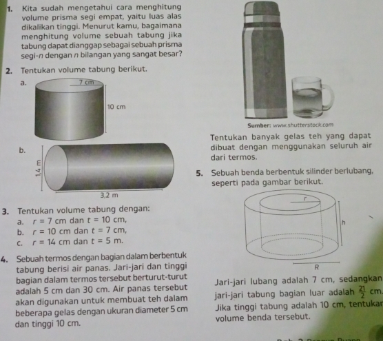 Kita sudah mengetahui cara menghitung 
volume prisma segi empat, yaitu luas alas 
dikalikan tinggi. Menurut kamu, bagaimana 
menghitung volume sebuah tabung jika 
tabung dapat dianggap sebagai sebuah prisma 
segi-n dengan n bilangan yang sangat besar? 
2. Tentukan volume tabung berikut. 
a 
Sumber: www.shutterstock.com 
Tentukan banyak gelas teh yang dapat 
bdibuat dengan menggunakan seluruh air 
dari termos. 
5. Sebuah benda berbentuk silinder berlubang, 
seperti pada gambar berikut. 
3. Tentukan volume tabung dengan: 
a. r=7cm dan t=10cm, 
b. r=10cm dan t=7cm, 
C. r=14cm dan t=5m. 
4. Sebuah termos dengan bagian dalam berbentuk 
tabung berisi air panas. Jari-jari dan tinggi 
bagian dalam termos tersebut berturut-turut 
adalah 5 cm dan 30 cm. Air panas tersebut Jari-jari lubang adalah 7 cm, sedangkan 
akan digunakan untuk membuat teh dalam jari-jari tabung bagian luar adalah  21/2 cm
beberapa gelas dengan ukuran diameter 5 cm Jika tinggi tabung adalah 10 cm, tentukar 
dan tinggi 10 cm. volume benda tersebut.