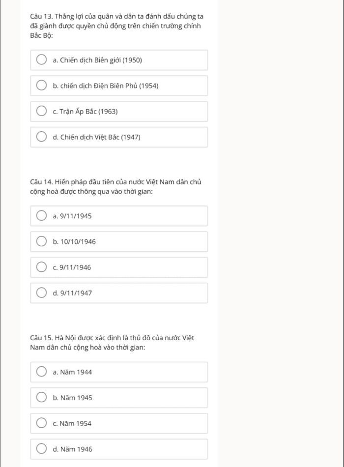 Thắng lợi của quân và dân ta đánh dấu chúng ta
đã giành được quyền chủ động trên chiến trường chính
Bắc Bộ:
a. Chiến dịch Biên giới (1950)
b. chiến dịch Điện Biên Phủ (1954)
c. Trận Ấp Bắc (1963)
d. Chiến dịch Việt Bắc (1947)
Câu 14. Hiến pháp đầu tiên của nước Việt Nam dân chủ
cộng hoà được thông qua vào thời gian:
a. 9/11/1945
b. 10/10/1946
c. 9/11/1946
d. 9/11/1947
Câu 15. Hà Nội được xác định là thủ đô của nước Việt
Nam dân chủ cộng hoà vào thời gian:
a. Năm 1944
b. Năm 1945
c. Năm 1954
d. Năm 1946