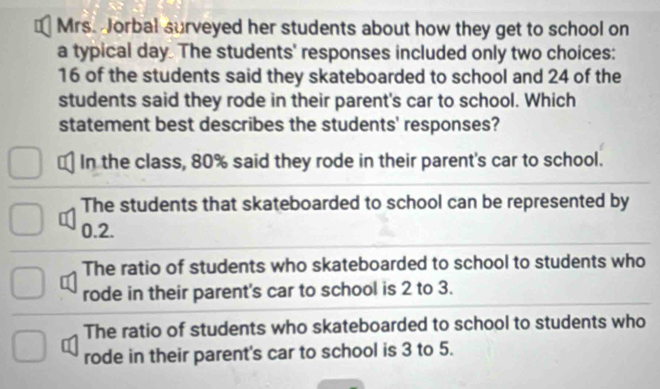 Mrs. Jorbal surveyed her students about how they get to school on
a typical day. The students' responses included only two choices:
16 of the students said they skateboarded to school and 24 of the
students said they rode in their parent's car to school. Which
statement best describes the students' responses?
In the class, 80% said they rode in their parent's car to school.
The students that skateboarded to school can be represented by
0.2.
The ratio of students who skateboarded to school to students who
rode in their parent's car to school is 2 to 3.
The ratio of students who skateboarded to school to students who
rode in their parent's car to school is 3 to 5.