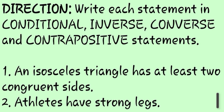 DIRECTION: Write each statement in 
CONDITIONAL, INVERSE, CONVERSE 
and CONTRAPOSITIVE statements. 
1. An isosceles triangle has at least two 
congruent sides. 
2. Athletes have strong legs.