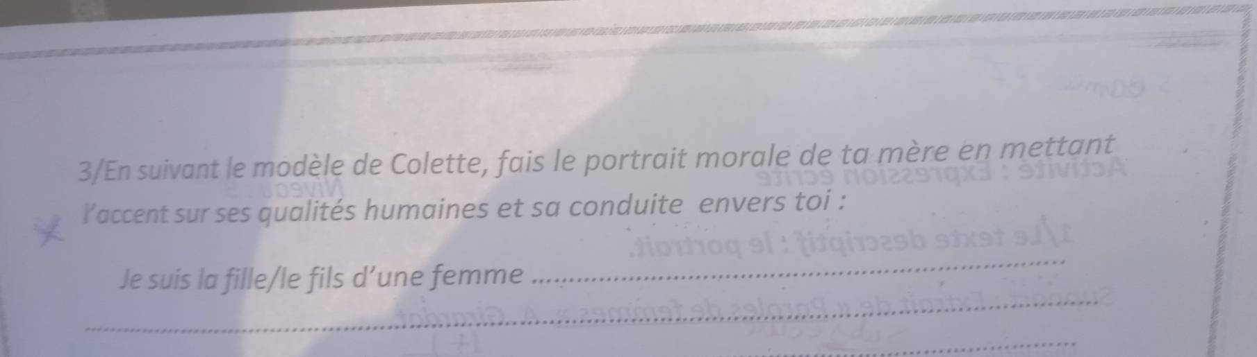 3/En suivant le modèle de Colette, fais le portrait morale de ta mère en mettant 
laccent sur ses qualités humaines et sa conduite envers toi : 
_ 
_ 
Je suis la fille/le fils d’une femme 
_