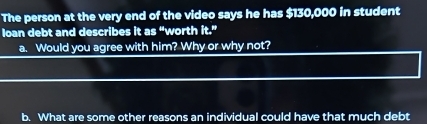 The person at the very end of the video says he has $130,000 in student 
loan debt and describes it as “worth it.' 
a. Would you agree with him? Why or why not? 
b. What are some other reasons an individual could have that much debt