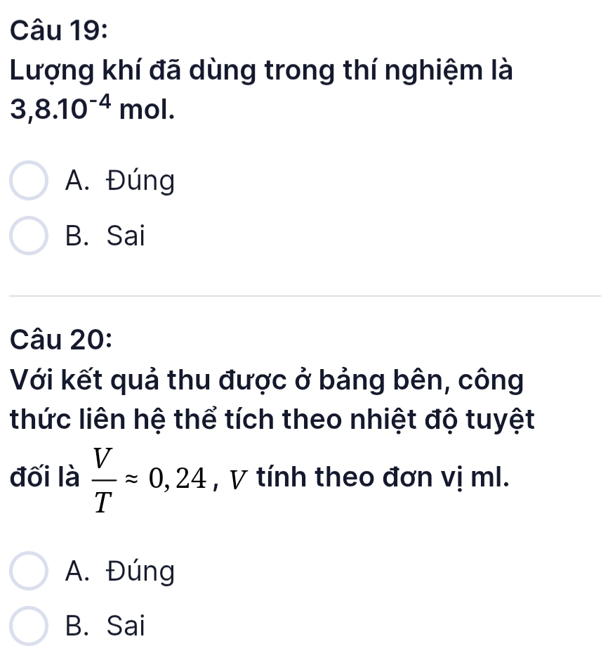 Lượng khí đã dùng trong thí nghiệm là
3,8.10^(-4)mol.
A. Đúng
B. Sai
Câu 20:
Với kết quả thu được ở bảng bên, công
thức liên hệ thể tích theo nhiệt độ tuyệt
đối là  V/T approx 0,24 , V tính theo đơn vị ml.
A. Đúng
B. Sai