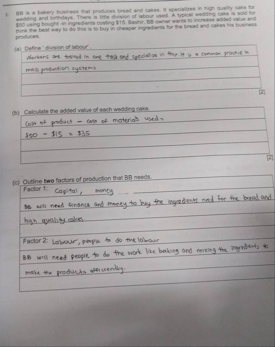 BB is a bakery business that produces bread and cakes. It specializes in high quality cake for 
wedding and birthdays. There is little division of labour used. A typical wedding cake is sold for
$50 using bought -in ingredients costing $15. Bashir, BB owner wants to increase added value and 
think the best way to do this is to buy in cheaper ingredients for the bread and cakes his business 
produces. 
] 
(c) Outline two factors of production that BB needs. 
Factor 1: 
Factor 2: