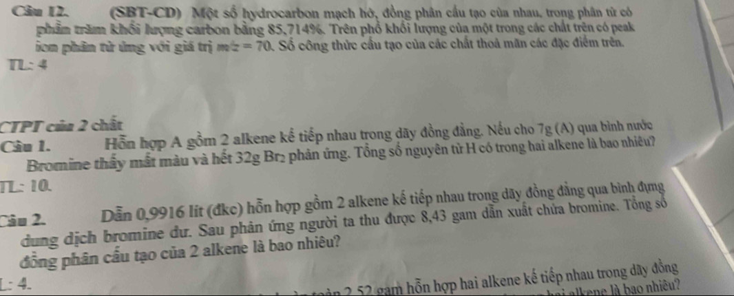 Câu I2. (SBT-CD) Một số hydrocarbon mạch hở, đồng phân cấu tạo của nhau. trong phân tử có 
phẩm trăm khối lượng carbon bằng 85,714%. Trên phổ khổi lượng của một trong các chất trên có peak 
ion phân tử ứng với giá trị m∠ =70 4. Số công thức cầu tạo của các chất thoả mãn các đặc điểm trên.
TL:4
CTPT của 2 chất 
Cầu 1. Hỗn hợp A gồm 2 alkene kế tiếp nhau trong dãy đồng đẳng. Nếu cho 7g (A) qua bình nước 
Bromine thầy mất màu và hết 32g Br₂ phản ứng. Tổng số nguyên tử H có trong hai alkene là bao nhiêều? 
TL: 10. 
Dẫn 0,9916 lít (đkc) hỗn hợp gồm 2 alkene kế tiếp nhau trong dãy đồng đẳng qua bình đựng 
Câu 2. dung dịch bromine dư. Sau phân ứng người ta thu được 8,43 gam dẫn xuất chứa bromine. Tổng số 
đồng phân cầu tạo của 2 alkene là bao nhiêu? 
L: 4. 
2 52 gam hỗn hợp hai alkene kế tiếp nhau trong dây đồng 
alkene là bao nhiêu?