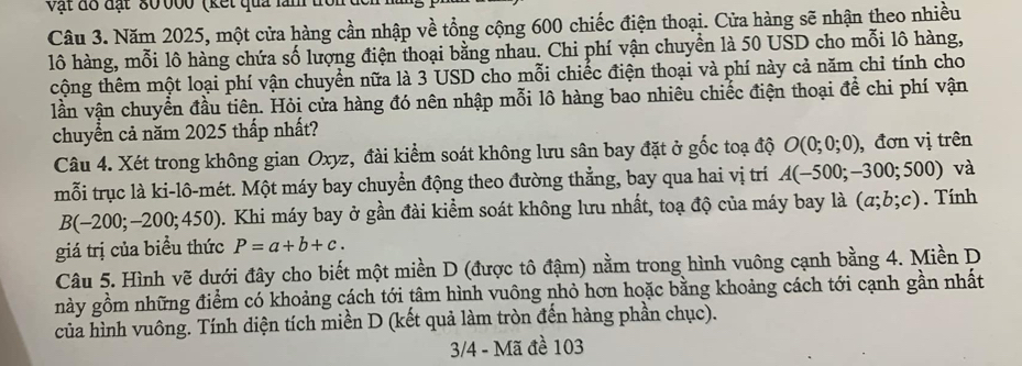 vật đô đạt ' 80 b00 (kết quả lăm 
Câu 3. Năm 2025, một cửa hàng cần nhập về tổng cộng 600 chiếc điện thoại. Cửa hàng sẽ nhận theo nhiều 
lô hàng, mỗi lô hàng chứa số lượng điện thoại bằng nhau. Chi phí vận chuyển là 50 USD cho mỗi lô hàng, 
cộng thêm một loại phí vận chuyển nữa là 3 USD cho mỗi chiếc điện thoại và phí này cả năm chỉ tính cho 
lần vận chuyển đầu tiên. Hỏi cửa hàng đó nên nhập mỗi lô hàng bao nhiêu chiếc điện thoại để chi phí vận 
chuyển cả năm 2025 thấp nhất? 
Câu 4. Xét trong không gian Oxyz, đài kiểm soát không lưu sân bay đặt ở gốc toạ độ O(0;0;0) , đơn vị trên 
mỗi trục là ki-lô-mét. Một máy bay chuyển động theo đường thẳng, bay qua hai vị trí A(-500;-300;500) và
B(-200;-200;450) 0. Khi máy bay ở gần đài kiểm soát không lưu nhất, toạ độ của máy bay là (a;b;c). Tính 
giá trị của biểu thức P=a+b+c. 
Câu 5. Hình vẽ dưới đây cho biết một miền D (được tô đậm) nằm trong hình vuông cạnh bằng 4. Miền D 
này gồm những điểm có khoảng cách tới tâm hình vuông nhỏ hơn hoặc bằng khoảng cách tới cạnh gần nhất 
của hình vuông. Tính diện tích miền D (kết quả làm tròn đến hàng phần chục). 
3/4 - Mã đề 103