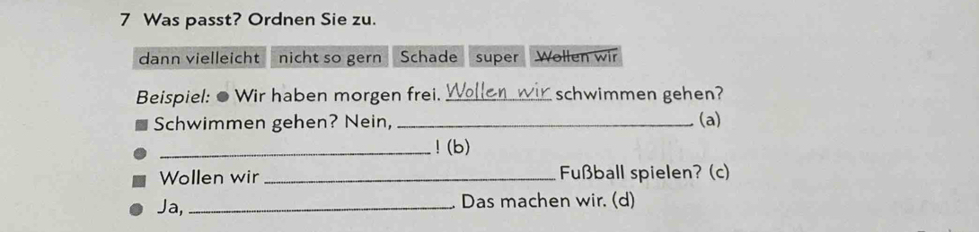 Was passt? Ordnen Sie zu.
dann vielleicht nicht so gern Schade super Wollen wir
Beispiel: ● Wir haben morgen frei. _schwimmen gehen?
Schwimmen gehen? Nein, _(a)
_! (b)
Wollen wir _Fußball spielen? (c)
Ja, _Das machen wir. (d)