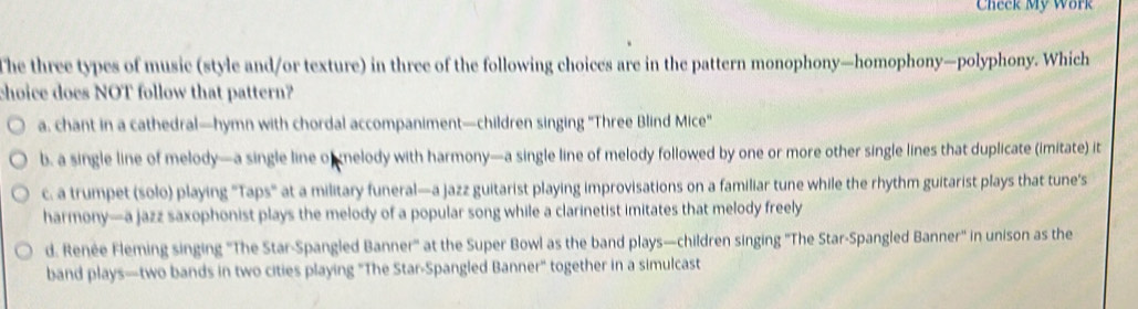 Check My Work
The three types of music (style and/or texture) in three of the following choices are in the pattern monophony—homophony—polyphony. Which
choice does NOT follow that pattern?
a. chant in a cathedral—hymn with chordal accompaniment—children singing "Three Blind Mice"
b. a single line of melody—a single line o nelody with harmony—a single line of melody followed by one or more other single lines that duplicate (imitate) it
c. a trumpet (solo) playing "Taps" at a military funeral—a jazz guitarist playing improvisations on a familiar tune while the rhythm guitarist plays that tune's
harmony—a jazz saxophonist plays the melody of a popular song while a clarinetist imitates that melody freely
d. Renée Fleming singing ''The Star-Spangled Banner'' at the Super Bowl as the band plays—children singing ''The Star-Spangled Banner' in unison as the
band plays—two bands in two cities playing 'The Star-Spangled Banner" together in a simulcast