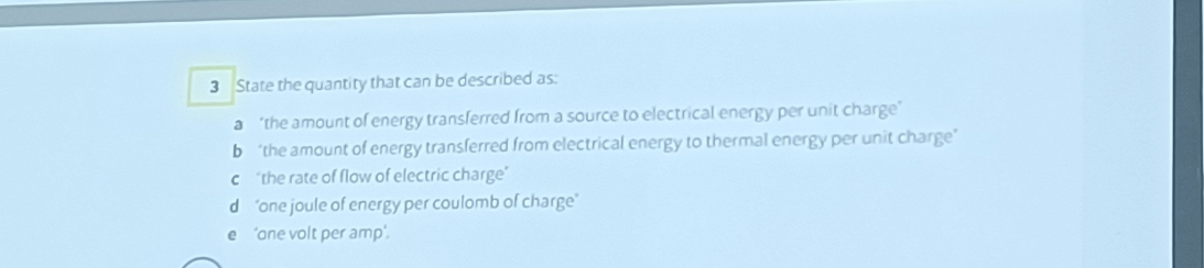 State the quantity that can be described as: 
a “the amount of energy transferred from a source to electrical energy per unit charge’ 
b “the amount of energy transferred from electrical energy to thermal energy per unit charge’ 
c "the rate of flow of electric charge" 
"one joule of energy per coulomb of charge" 
‘one volt per amp'.