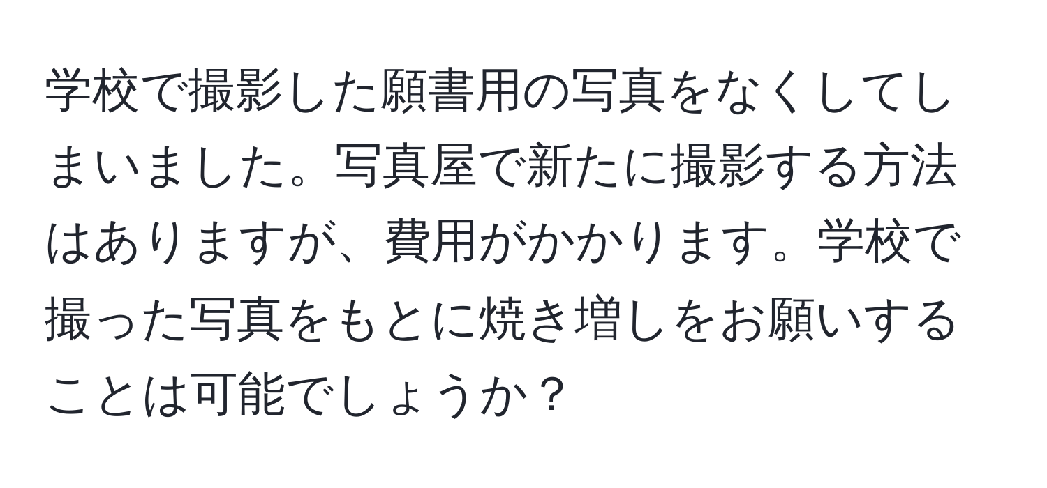 学校で撮影した願書用の写真をなくしてしまいました。写真屋で新たに撮影する方法はありますが、費用がかかります。学校で撮った写真をもとに焼き増しをお願いすることは可能でしょうか？