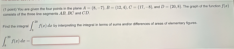 You are given the four points in the plane A=(8,-7), B=(12,4), C=(17,-8) , and D=(20,8). The graph of the function f(x)
consists of the three line segments AB, BC and CD. 
Find the integral ∈t _8^(20)f(x)dx by interpreting the integral in terms of sums and/or differences of areas of elementary figures.
∈t _8^(20)f(x)dx=□