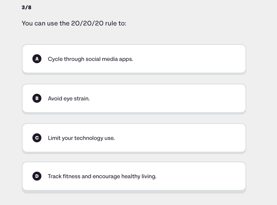 3/8
You can use the 20/20/20 rule to:
A Cycle through social media apps.
B Avoid eye strain.
Limit your technology use.
Track fitness and encourage healthy living.