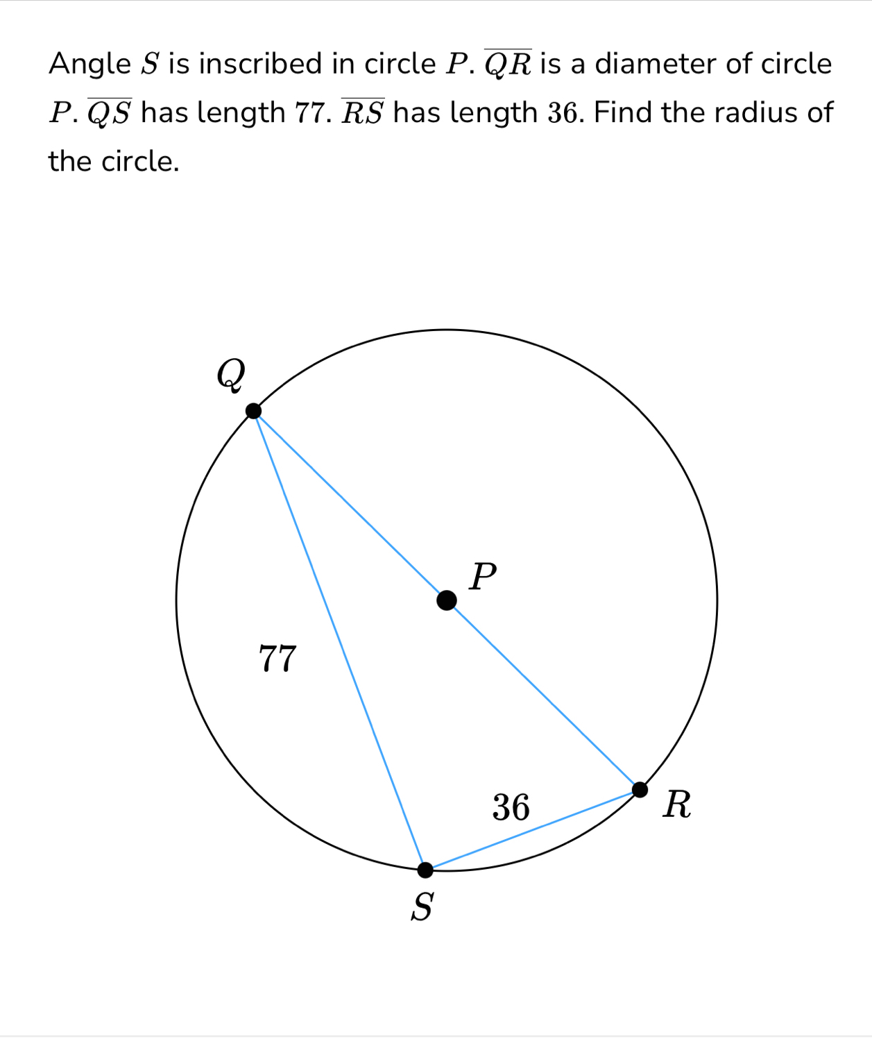 Angle S is inscribed in circle P.overline QR is a diameter of circle
P.overline QS has length ' 77. overline RS has length 36. Find the radius of 
the circle.