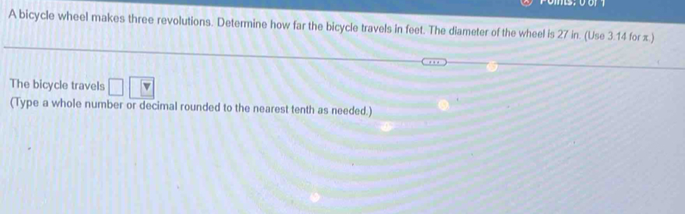 A bicycle wheel makes three revolutions. Determine how far the bicycle travels in feet. The diameter of the wheel is 27 in. (Use 3.14 for π.) 
The bicycle travels 
(Type a whole number or decimal rounded to the nearest tenth as needed.)