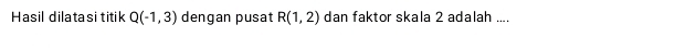 Hasil dilatasi titik Q(-1,3) dengan pusat R(1,2) dan faktor skala 2 adalah ....