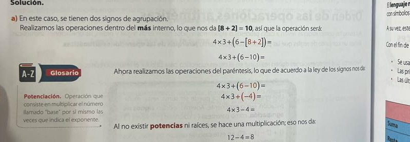 Solución. 
E lenguaje r 
a) En este caso, se tienen dos signos de agrupación. con símbolos 
Realizamos las operaciones dentro del más interno, lo que nos da [8+2]=10 ), así que la operación será: A su vez, est
4* 3+(6-[8+2])= Con el fin de
4* 3+(6-10)=
Se usa 
A-Z Glosario Ahora realizamos las operaciones del paréntesis, lo que de acuerdo a la ley de los signos nos da 
Las pri 
Las últ
4* 3+(6-10)=
Potenciación. Operación que 4* 3+(-4)=
consiste en multiplicar el número 
llamado "base" por sí mismo las
4* 3-4=
veces que indica el exponente. 
Al no existir potencias ni raíces, se hace una multiplicación; eso nos da: 
Suma
12-4=8