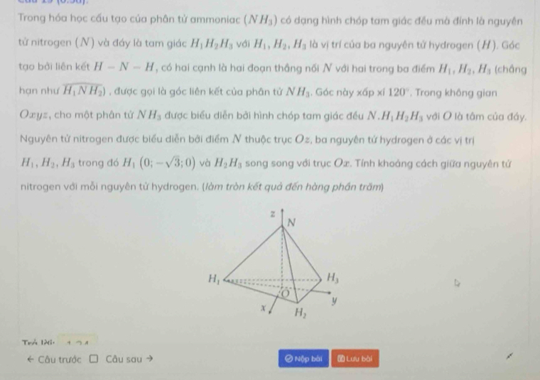 Trong hóa học cấu tạo của phân tử ammoniac (NH_3) có dạng hình chóp tam giác đều mà đính là nguyên
từ nitrogen (N) và đáy là tam giác H_1H_2H_3 với H_1,H_2,H_3 là vị trí của ba nguyên tử hydrogen (H). Góc
tạo bởi liên kết H-N-H , có hai cạnh là hai đoạn thắng nối N với hai trong ba điểm H_1,H_2,H_3 (chắng
hạn như overline H_1NH_2) , được gọi là góc liên kết của phân tử NH_3. Góc này * 6p* i120°. Trong không gian
Oxyz, cho một phân tử NH_3 được biểu diễn bởi hình chóp tam giác đều N.H_1H_2H_3 với O là tâm của đáy.
Nguyên tử nitrogen được biểu diễn bởi điểm N thuộc trục Oz, ba nguyên tử hydrogen ở các vị trị
H_1,H_2,H_3 trong đó H_1(0;-sqrt(3);0) và H_2H_3 song song với trục Ox. Tính khoảng cách giữa nguyên tứ
nitrogen với mỗi nguyên tử hydrogen. (làm tròn kết quả đến hàng phần trăm)
Trả Iài. +  A
← Câu trước Câu sau # Nộp bài  Lưu bài