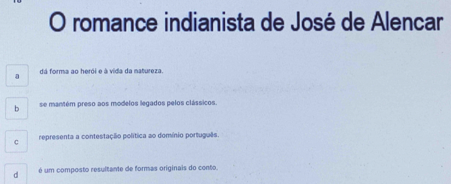 romance indianista de José de Alencar
dá forma ao herói e à vida da natureza.
a
b se mantém preso aos modelos legados pelos clássicos.
C representa a contestação política ao domínio português.
d é um composto resultante de formas originais do conto,