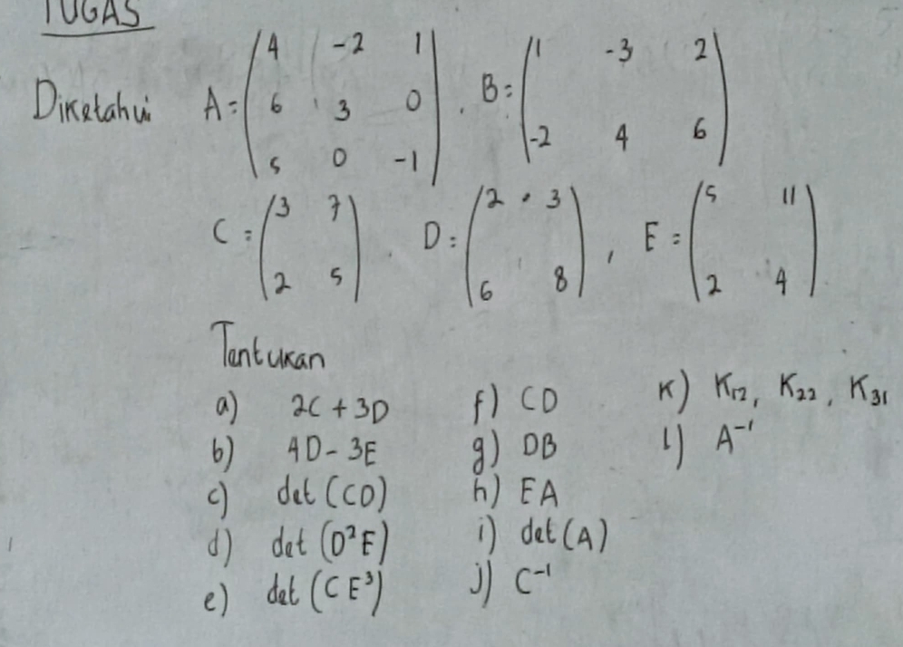 1UGAS 
Dinetahu A=beginpmatrix 4&-2&1 6&3&0 8&0&-1endpmatrix B=beginpmatrix 1&-3&2 2&4&6endpmatrix
C=beginpmatrix 3&7 2&5endpmatrix D=beginpmatrix 2&3 6&8endpmatrix , E=beginpmatrix 5&11 2&4endpmatrix
Tantuan 
a 2C+3D f) CD
K) K_12, K_22, K_31
6) 4D-3E 9) 0B 1 A^(-1)
det(CD) h) EA
d) det (D^2F) ) det (4)
() det (CE^3) J C^(-1)