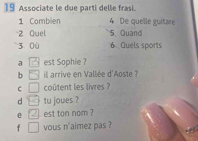 Associate le due parti delle frasi. 
1 Combien 4 De quelle guitare
2 Quel 5 Quand 
z où 6 Quels sports 
a est Sophie ? 
b il arrive en Vallée d'Aoste ? 
C coûtent les livres ? 
d tu joues ? 
e est ton nom ? 
f vous n'aimez pas ?