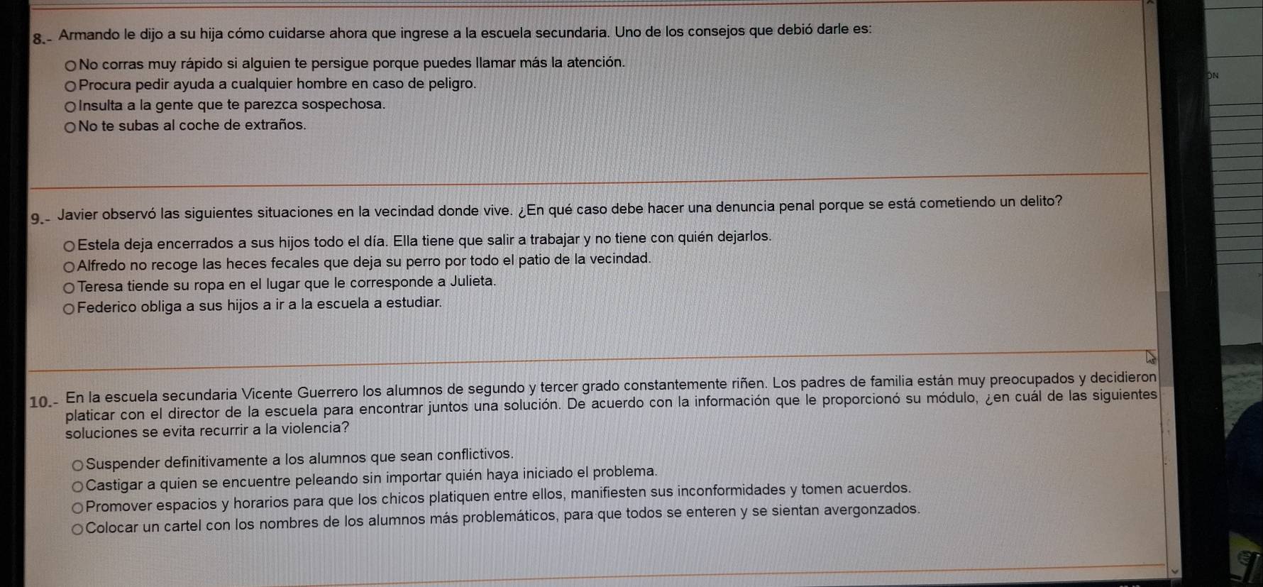 ge Armando le dijo a su hija cómo cuidarse ahora que ingrese a la escuela secundaria. Uno de los consejos que debió darle es:
〇No corras muy rápido si alguien te persigue porque puedes llamar más la atención.
○Procura pedir ayuda a cualquier hombre en caso de peligro.
○Insulta a la gente que te parezca sospechosa.
No te subas al coche de extraños.
9 Javier observó las siguientes situaciones en la vecindad donde vive. ¿En qué caso debe hacer una denuncia penal porque se está cometiendo un delito?
○Estela deja encerrados a sus hijos todo el día. Ella tiene que salir a trabajar y no tiene con quién dejarlos.
Alfredo no recoge las heces fecales que deja su perro por todo el patio de la vecindad.
Teresa tiende su ropa en el lugar que le corresponde a Julieta.
Federico obliga a sus hijos a ir a la escuela a estudiar.
10_ En la escuela secundaria Vicente Guerrero los alumnos de segundo y tercer grado constantemente riñen. Los padres de familia están muy preocupados y decidieron
platicar con el director de la escuela para encontrar juntos una solución. De acuerdo con la información que le proporcionó su módulo, ¿en cuál de las siguientes
soluciones se evita recurrir a la violencia?
○Suspender definitivamente a los alumnos que sean conflictivos.
Castigar a quien se encuentre peleando sin importar quién haya iniciado el problema.
Promover espacios y horarios para que los chicos platiquen entre ellos, manifiesten sus inconformidades y tomen acuerdos.
Colocar un cartel con los nombres de los alumnos más problemáticos, para que todos se enteren y se sientan avergonzados.