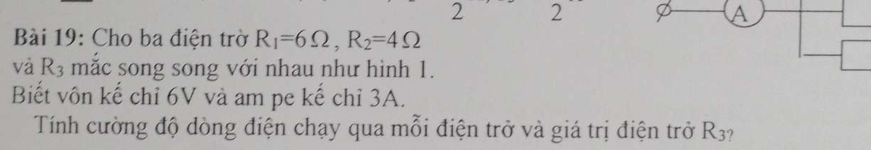 2 
2 
A 
Bài 19: Cho ba điện trờ R_1=6Omega , R_2=4Omega
và R_3 mắc song song với nhau như hình 1. 
Biết vôn kế chỉ 6V và am pe kế chỉ 3A. 
Tính cường độ dòng điện chạy qua mỗi điện trở và giá trị điện trở R_3