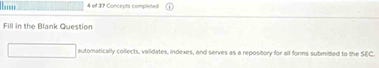 .... 4 of 37 Concepts completed 
Fill in the Blank Question 
automatically collects, validates, indexes, and serves as a repository for all forms submitted to the SEC.