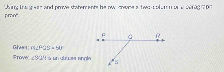 Using the given and prove statements below, create a two-column or a paragraph 
proof. 
Given: m∠ PQS=50°
Prove: ∠ SQR is an obtuse angle