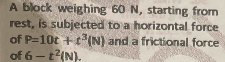 A block weighing 60 N, starting from 
rest, is subjected to a horizontal force 
of P=10t+t^3(N) and a frictional force 
of 6-t^2(N).