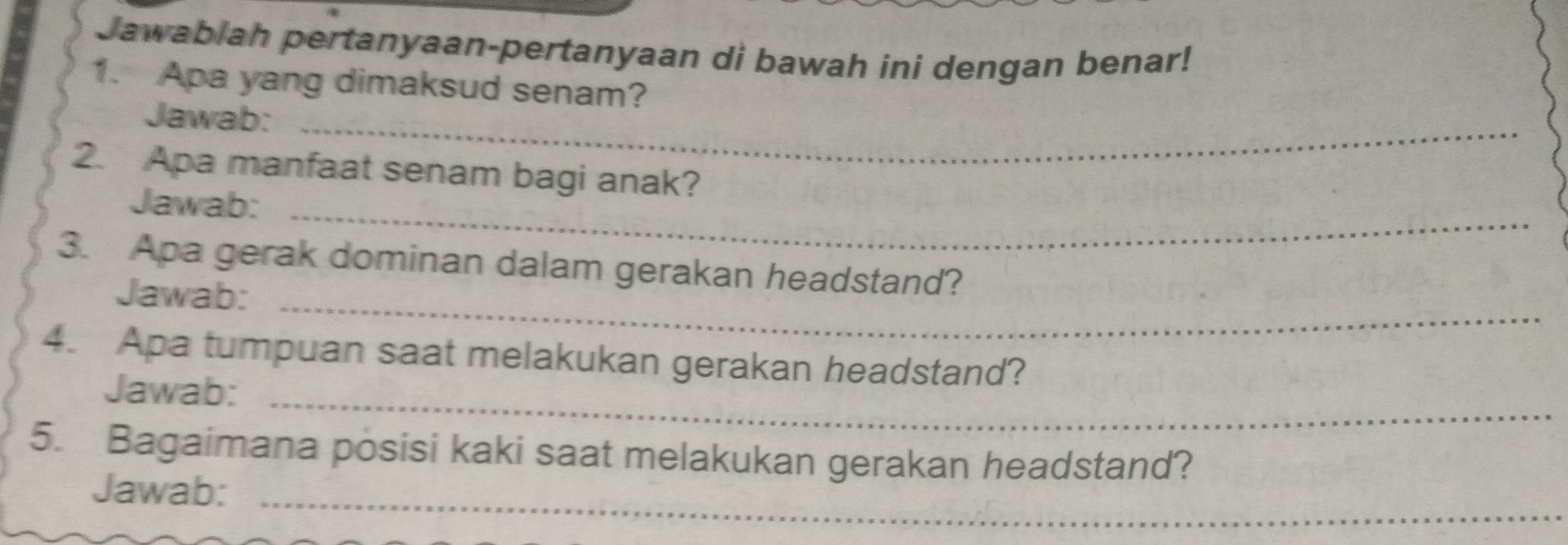 Jawablah pertanyaan-pertanyaan di bawah ini dengan benar! 
1. Apa yang dimaksud senam? 
Jawab:_ 
2. Apa manfaat senam bagi anak? 
Jawab:_ 
3. Apa gerak dominan dalam gerakan headstand? 
Jawab:_ 
4. Apa tumpuan saat melakukan gerakan headstand? 
Jawab:_ 
5. Bagaimana posisi kaki saat melakukan gerakan headstand? 
Jawab:_