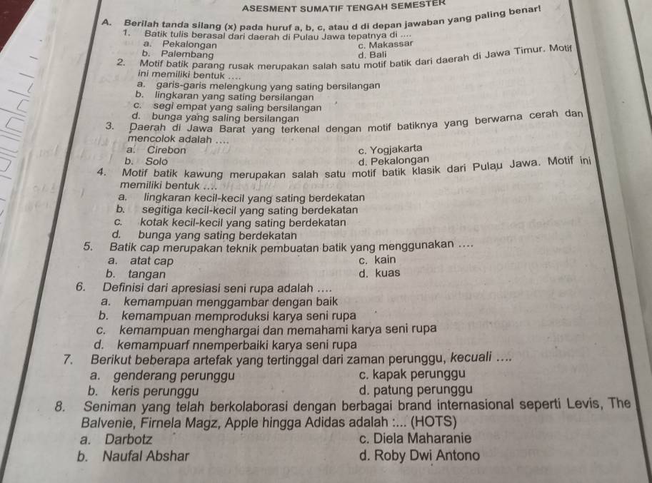 ASESMENT SUMATIF TENGAH SEMESTER
A. Berilah tanda silang (x) pada huruf a, b. c, atau d di depan jawaban yang paling benar
1. Batik tulis berasal dari daerah di Pulau Jawa tepatnya di ....
a. Pekalongan c. Makassar
b. Palembang d. Bali
2. Motif batik parang rusak merupakan salah satu motif batik dari daerah di Jawa Timur. Moti
ini memiliki bentuk ....
a. garis-garis melengkung yang sating bersilangan
b. lingkaran yang sating bersilangan
c. segi empat yang saling bersilangan
d. bunga yang saling bersilangan
3. Daerah di Jawa Barat yang terkenal dengan motif batiknya yang berwarna cerah dan
mencolok adalah ....
a. Cirebon c. Yogjakarta
b. Solo d. Pekalongan
4. Motif batik kawung merupakan salah satu motif batik klasik dari Pulau Jawa. Motif ini
memiliki bentuk ....
a. lingkaran kecil-kecil yang sating berdekatan
b. segitiga kecil-kecil yang sating berdekatan
c. kotak kecil-kecil yang sating berdekatan
d. bunga yang sating berdekatan
5. Batik cap merupakan teknik pembuatan batik yang menggunakan …
a. atat cap c. kain
b. tangan d. kuas
6. Definisi dari apresiasi seni rupa adalah ….
a. kemampuan menggambar dengan baik
b. kemampuan memproduksi karya seni rupa
c. kemampuan menghargai dan memahami karya seni rupa
d. kemampuarf nnemperbaiki karya seni rupa
7. Berikut beberapa artefak yang tertinggal dari zaman perunggu, kecuali …..
a. genderang perunggu c. kapak perunggu
b. keris perunggu d. patung perunggu
8. Seniman yang telah berkolaborasi dengan berbagai brand internasional seperti Levis, The
Balvenie, Firnela Magz, Apple hingga Adidas adalah :... (HOTS)
a. Darbotz c. Diela Maharanie
b. Naufal Abshar d. Roby Dwi Antono