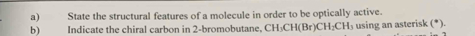 State the structural features of a molecule in order to be optically active. 
b) Indicate the chiral carbon in 2 -bromobutane, CH_3CH(Br)CH_2CH_3 using an asterisk (*).