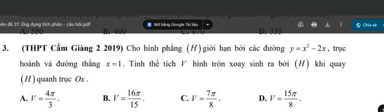 vên đế 27. Ứng dụng tích phân - câu hỏi.pdf Mở bằng Google Tài liệu Chia sẻ
B. 400 D. 335
3. (THPT Cẩm Giàng 2 2019) Cho hình phẳng (H)giới hạn bởi các đường y=x^2-2x , trục
hoành và đường thǎng x=1. Tính thể tích ◤ hình tròn xoay sinh ra bởi (H) khi quay
( H ) quanh trục Ox.
A. V= 4π /3 . B. V= 16π /15 . C. V= 7π /8 . D. V= 15π /8 .