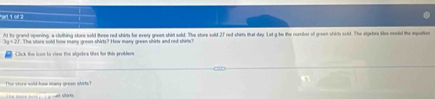 At its grand opening, a clothing store sold three red shirts for every green shird sold. The store sold 27 red shirts that day. Let g be the number of green shirts sold. The algebra liles model the equation
3g=27 The store sold how many green shirts? How many green shirts and red shirts 
Click the icon to view the algebra tifes for this problem 
The store sold how many green shirts' 
overline □  s cen shárts